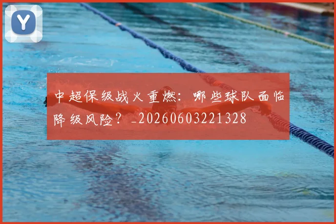 中超保级战火重燃：哪些球队面临降级风险？_20260603221328