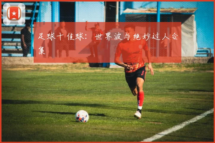 足球十佳球:世界波与绝妙过人合集