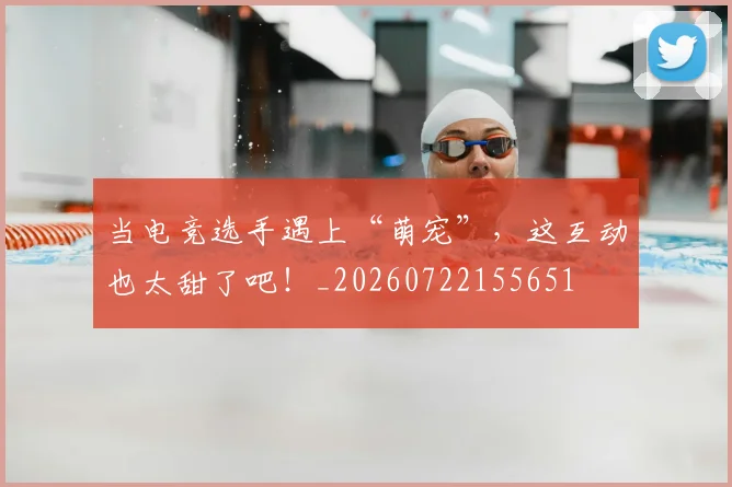 当电竞选手遇上“萌宠”,这互动也太甜了吧!_20260722155651