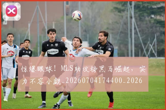 惊爆眼球！MLS助攻榜黑马崛起，实力不容小觑_20260704174400_20260723173041