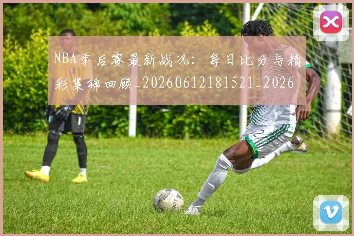 NBA季后赛最新战况：每日比分与精彩集锦回顾_20260612181521_20260714211857