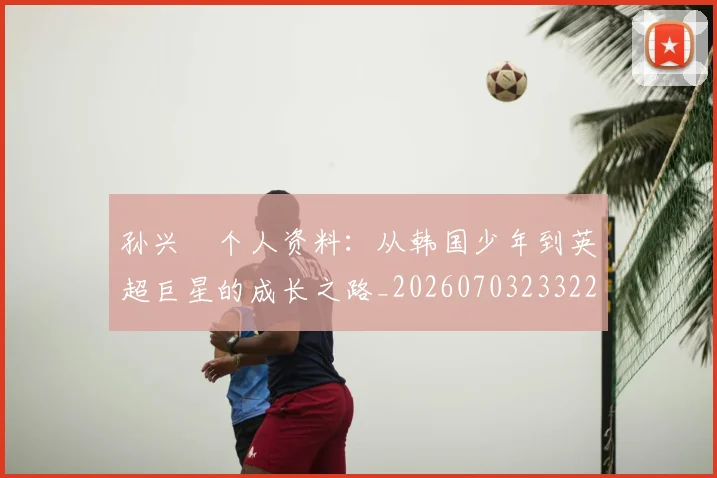 孙兴慜个人资料：从韩国少年到英超巨星的成长之路_20260703233222_20260720192733