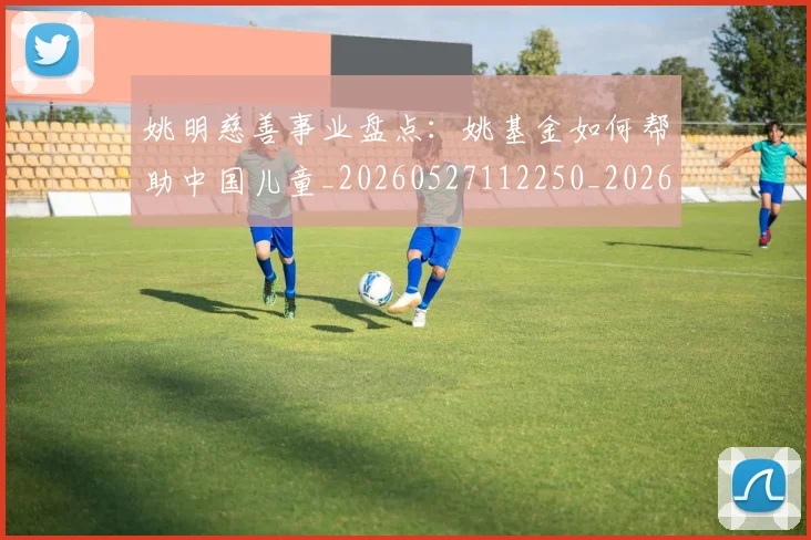 姚明慈善事业盘点：姚基金如何帮助中国儿童_20260527112250_20260703232826