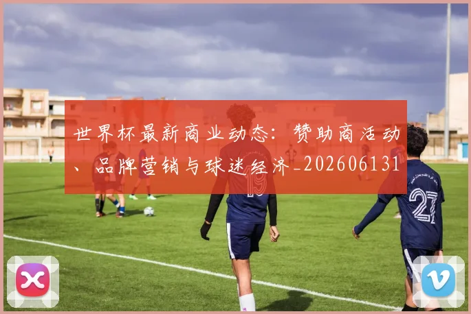 世界杯最新商业动态：赞助商活动、品牌营销与球迷经济_20260613151814_20260702174433_20260715191744