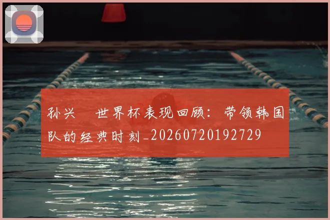 孙兴慜世界杯表现回顾：带领韩国队的经典时刻_20260720192729
