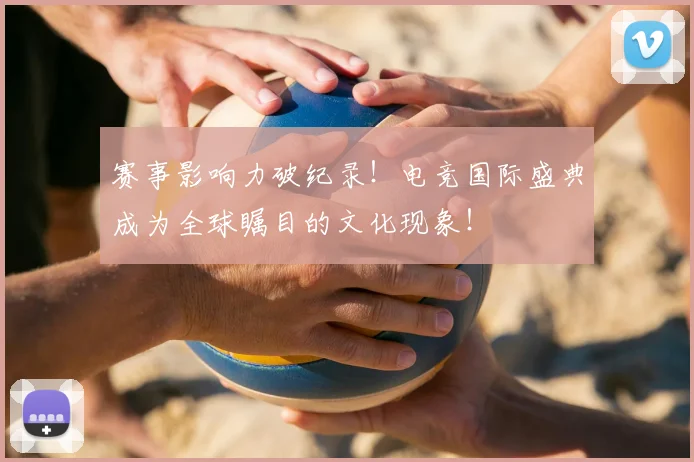 赛事影响力破纪录！电竞国际盛典成为全球瞩目的文化现象！