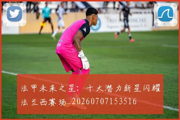 法甲未来之星：十大潜力新星闪耀法兰西赛场_20260707153516
