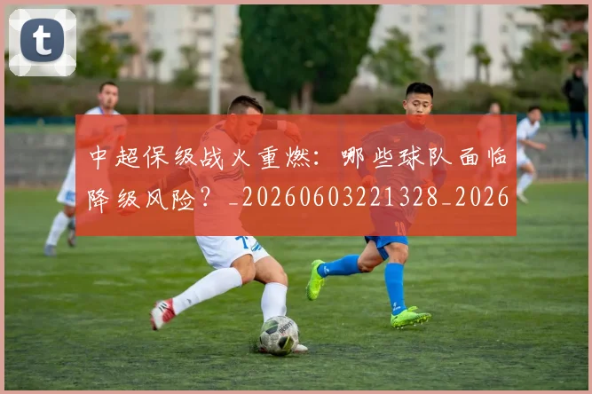 中超保级战火重燃：哪些球队面临降级风险？_20260603221328_20260707011400_20260716184715