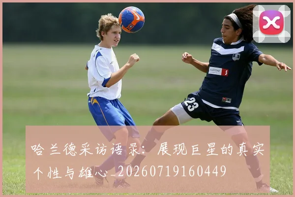 哈兰德采访语录：展现巨星的真实个性与雄心_20260719160449