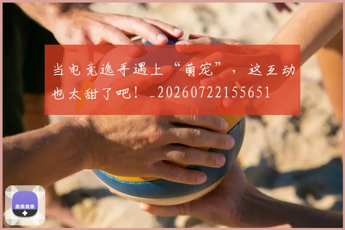 当电竞选手遇上“萌宠”，这互动也太甜了吧！_20260722155651